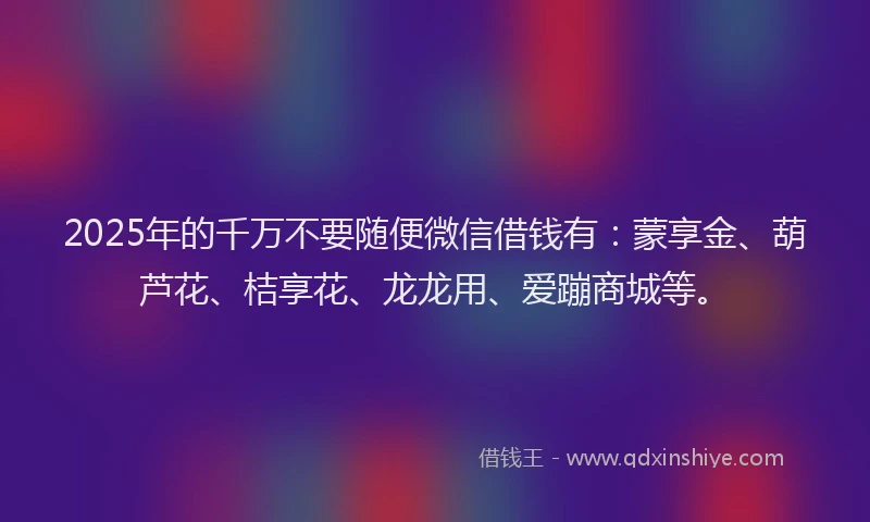 2025年的千万不要随便微信借钱有：蒙享金、葫芦花、桔享花、龙龙用、爱蹦商城等。