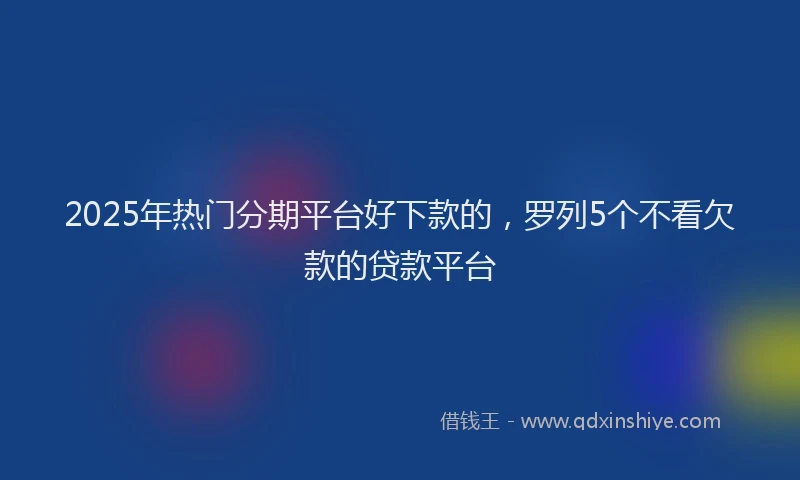 2025年热门分期平台好下款的，罗列5个不看欠款的贷款平台