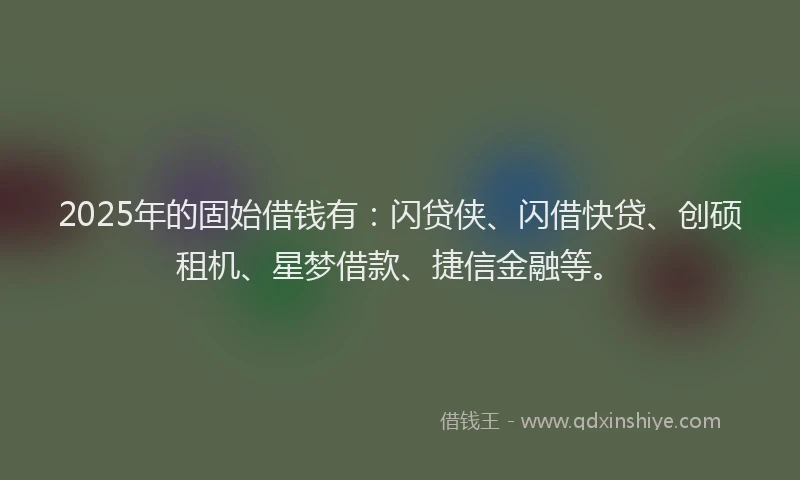 2025年的固始借钱有：闪贷侠、闪借快贷、创硕租机、星梦借款、捷信金融等。