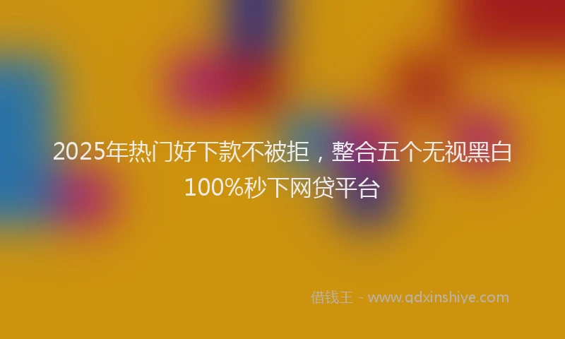 2025年热门好下款不被拒，整合五个无视黑白100%秒下网贷平台