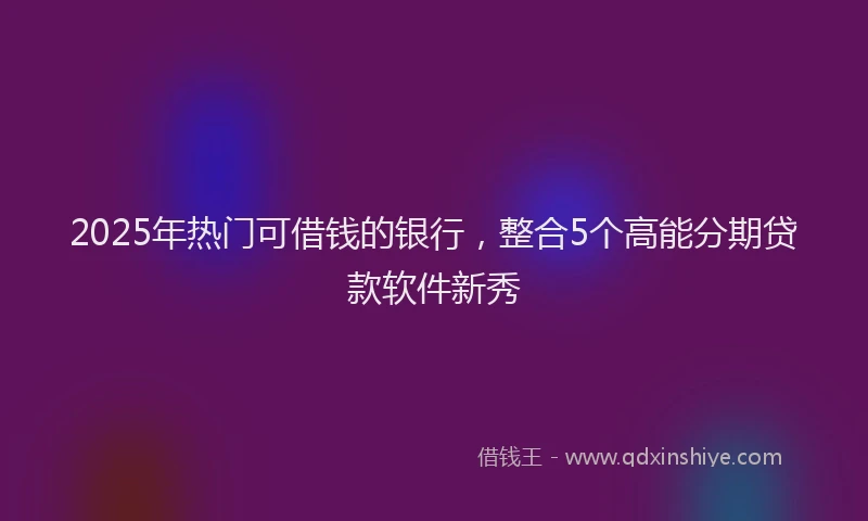 2025年热门可借钱的银行，整合5个高能分期贷款软件新秀