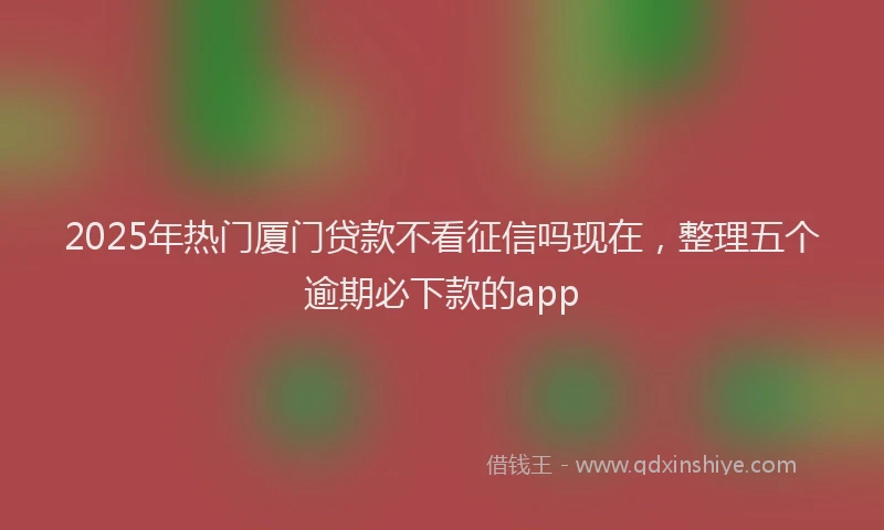 2025年热门厦门贷款不看征信吗现在，整理五个逾期必下款的app