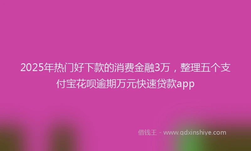2025年热门好下款的消费金融3万，整理五个支付宝花呗逾期万元快速贷款app
