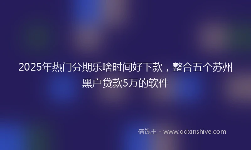 2025年热门分期乐啥时间好下款，整合五个苏州黑户贷款5万的软件