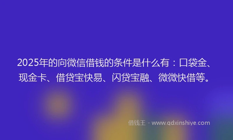 2025年的向微信借钱的条件是什么有：口袋金、现金卡、借贷宝快易、闪贷宝融、微微快借等。