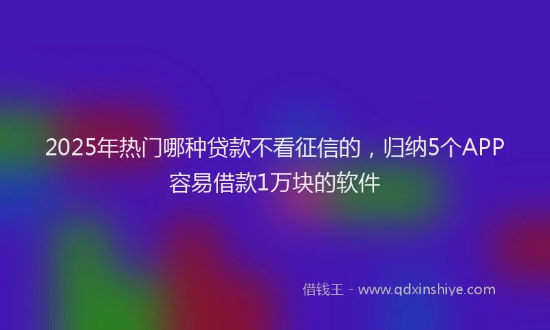 2025年热门哪种贷款不看征信的，归纳5个APP容易借款1万块的软件