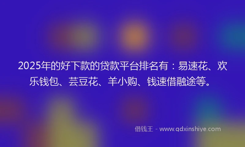 2025年的好下款的贷款平台排名有：易速花、欢乐钱包、芸豆花、羊小购、钱速借融途等。