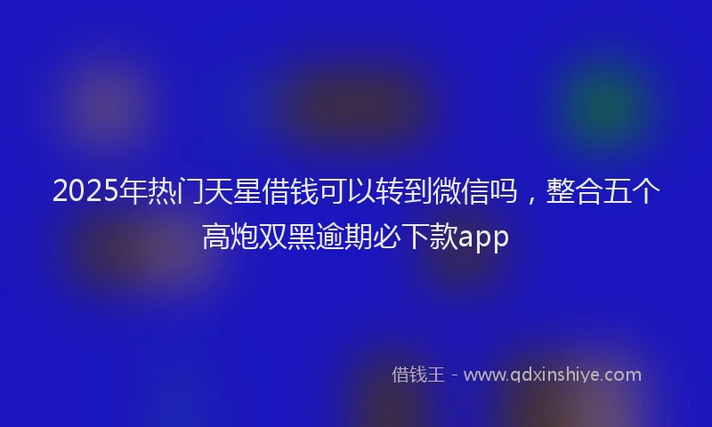 2025年热门天星借钱可以转到微信吗，整合五个高炮双黑逾期必下款app