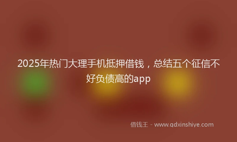 2025年热门大理手机抵押借钱，总结五个征信不好负债高的app