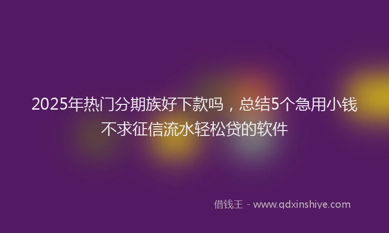 2025年热门分期族好下款吗，总结5个急用小钱不求征信流水轻松贷的软件