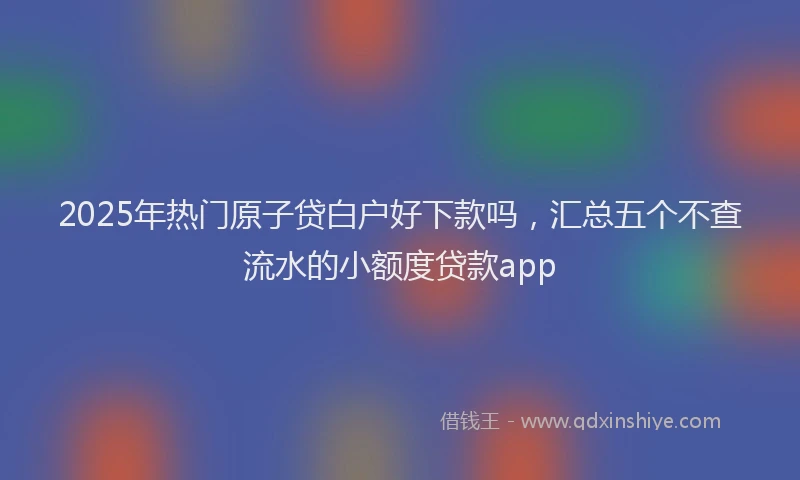 2025年热门原子贷白户好下款吗，汇总五个不查流水的小额度贷款app