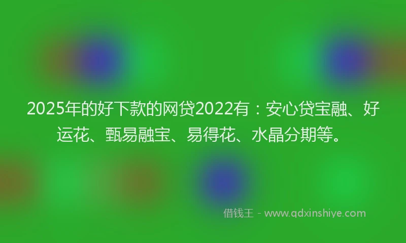 2025年的好下款的网贷2022有：安心贷宝融、好运花、甄易融宝、易得花、水晶分期等。