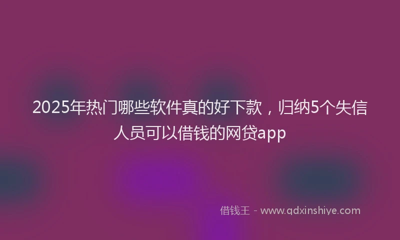 2025年热门哪些软件真的好下款，归纳5个失信人员可以借钱的网贷app
