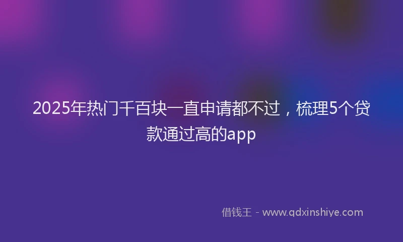 2025年热门千百块一直申请都不过，梳理5个贷款通过高的app