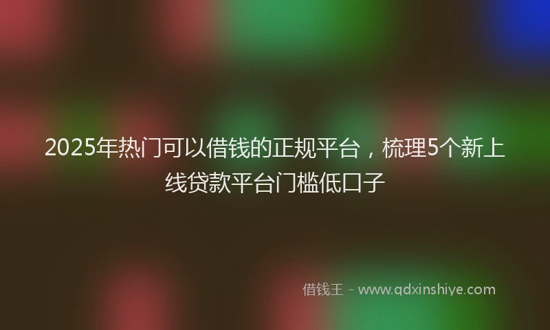 2025年热门可以借钱的正规平台，梳理5个新上线贷款平台门槛低口子