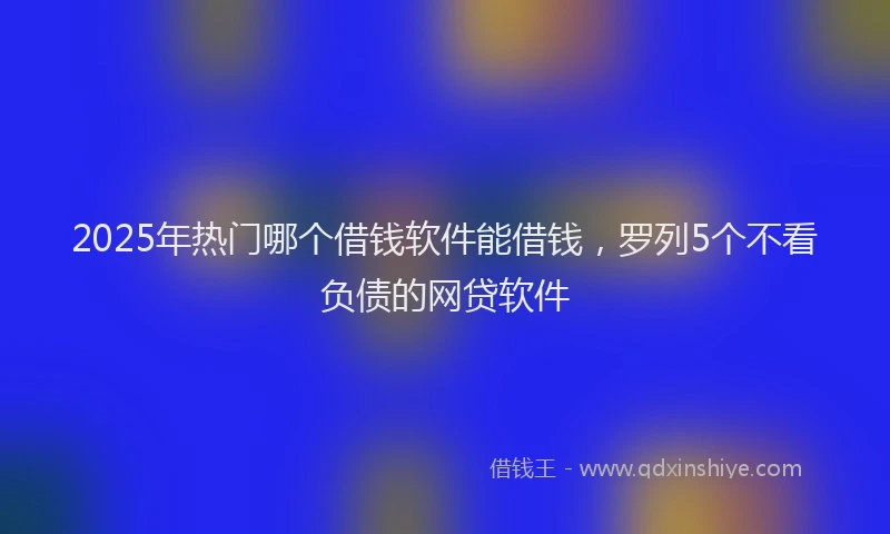 2025年热门哪个借钱软件能借钱，罗列5个不看负债的网贷软件