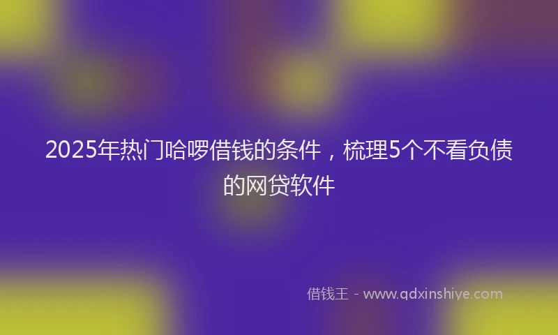 2025年热门哈啰借钱的条件，梳理5个不看负债的网贷软件
