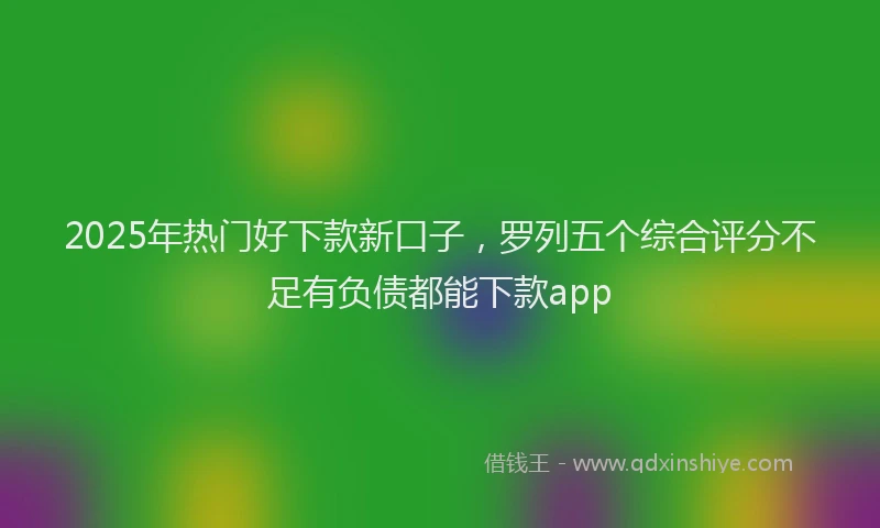 2025年热门好下款新口子，罗列五个综合评分不足有负债都能下款app