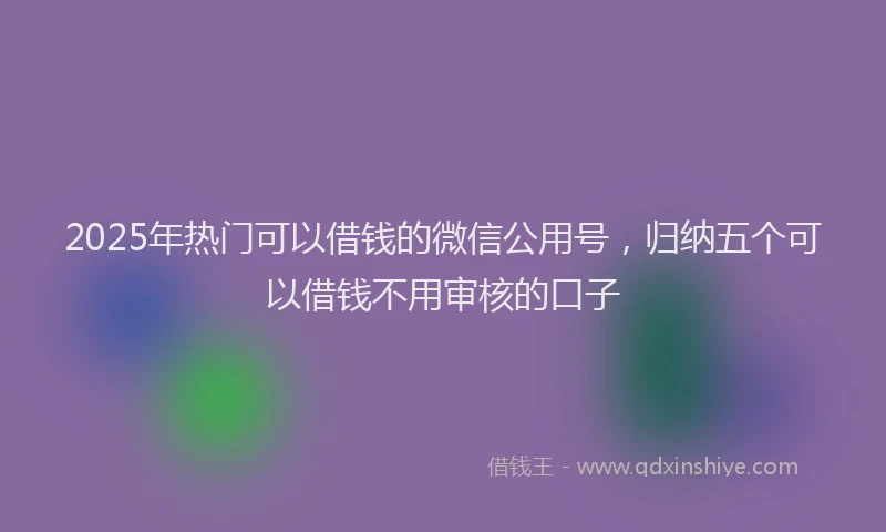2025年热门可以借钱的微信公用号，归纳五个可以借钱不用审核的口子