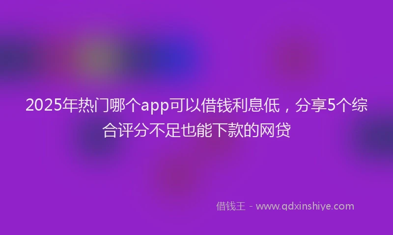 2025年热门哪个app可以借钱利息低，分享5个综合评分不足也能下款的网贷
