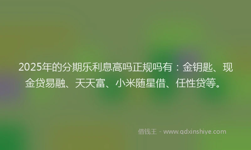 2025年的分期乐利息高吗正规吗有：金钥匙、现金贷易融、天天富、小米随星借、任性贷等。