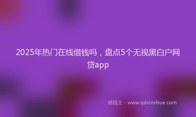 2025年热门在线借钱吗，盘点5个无视黑白户网贷app