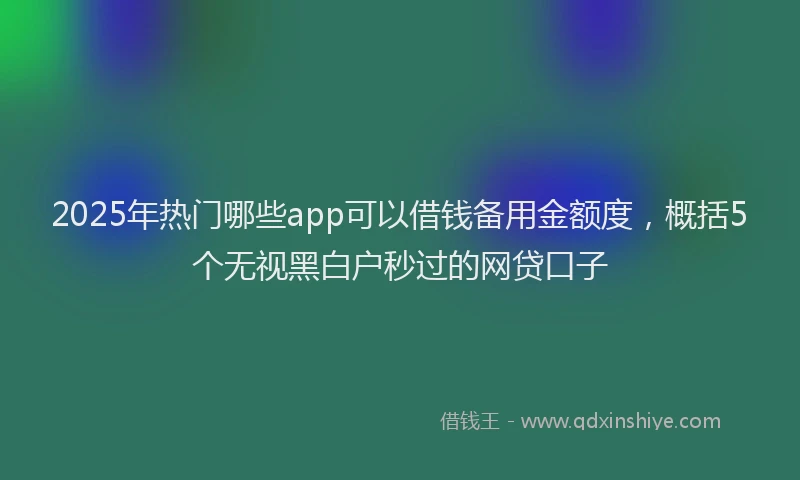 2025年热门哪些app可以借钱备用金额度，概括5个无视黑白户秒过的网贷口子