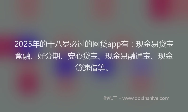 2025年的十八岁必过的网贷app有：现金易贷宝盒融、好分期、安心贷宝、现金易融通宝、现金贷速借等。