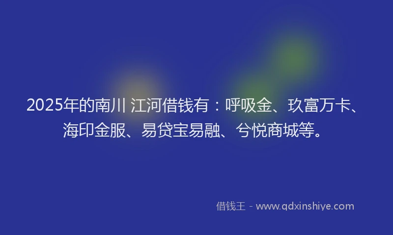 2025年的南川 江河借钱有：呼吸金、玖富万卡、海印金服、易贷宝易融、兮悦商城等。