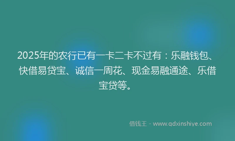2025年的农行已有一卡二卡不过有：乐融钱包、快借易贷宝、诚信一周花、现金易融通途、乐借宝贷等。