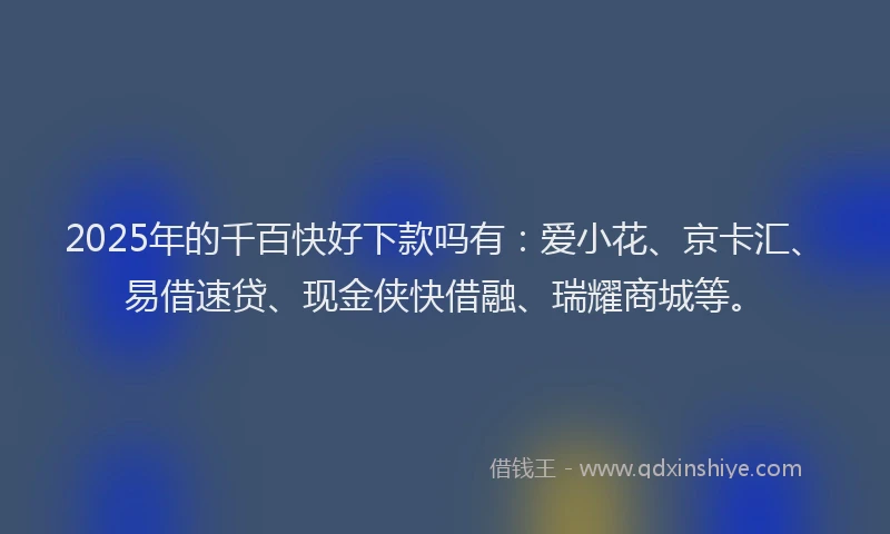 2025年的千百快好下款吗有：爱小花、京卡汇、易借速贷、现金侠快借融、瑞耀商城等。