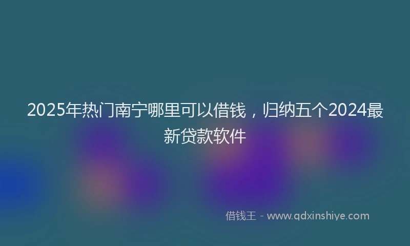 2025年热门南宁哪里可以借钱，归纳五个2024最新贷款软件