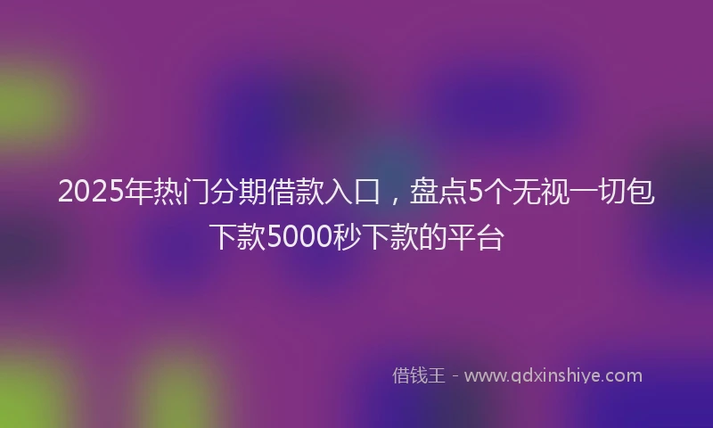2025年热门分期借款入口，盘点5个无视一切包下款5000秒下款的平台