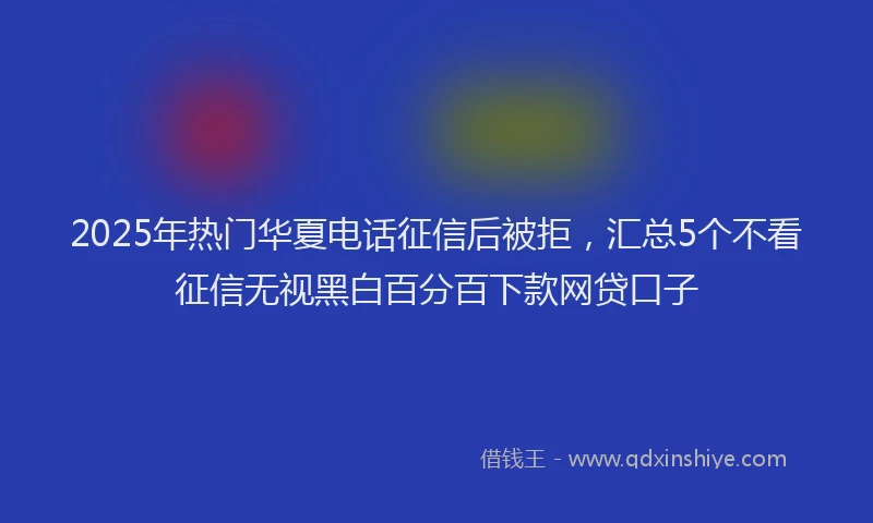2025年热门华夏电话征信后被拒，汇总5个不看征信无视黑白百分百下款网贷口子