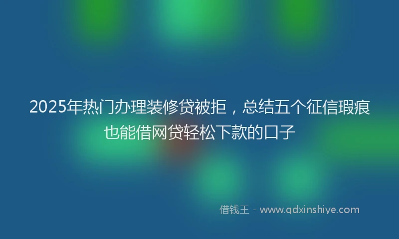 2025年热门办理装修贷被拒，总结五个征信瑕疵也能借网贷轻松下款的口子