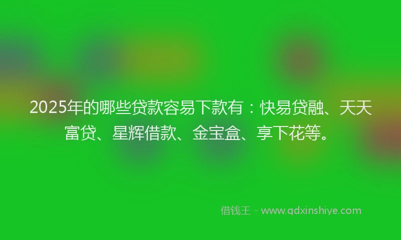 2025年的哪些贷款容易下款有：快易贷融、天天富贷、星辉借款、金宝盒、享下花等。