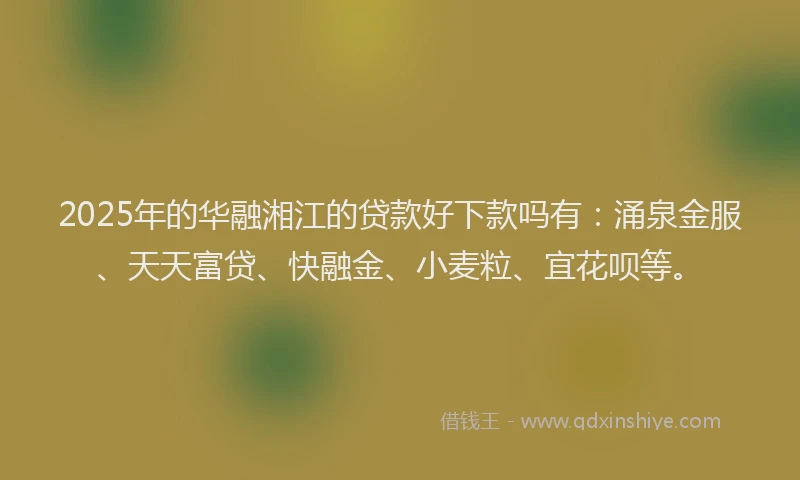 2025年的华融湘江的贷款好下款吗有：涌泉金服、天天富贷、快融金、小麦粒、宜花呗等。