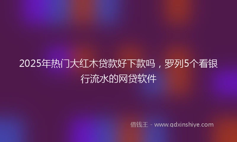 2025年热门大红木贷款好下款吗，罗列5个看银行流水的网贷软件