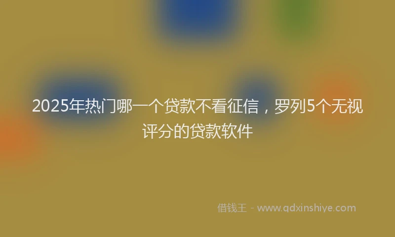2025年热门哪一个贷款不看征信，罗列5个无视评分的贷款软件