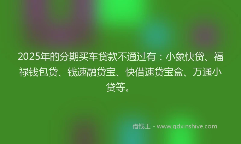 2025年的分期买车贷款不通过有：小象快贷、福禄钱包贷、钱速融贷宝、快借速贷宝盒、万通小贷等。
