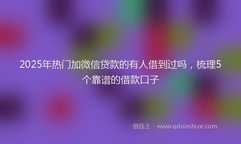 2025年热门加微信贷款的有人借到过吗，梳理5个靠谱的借款口子