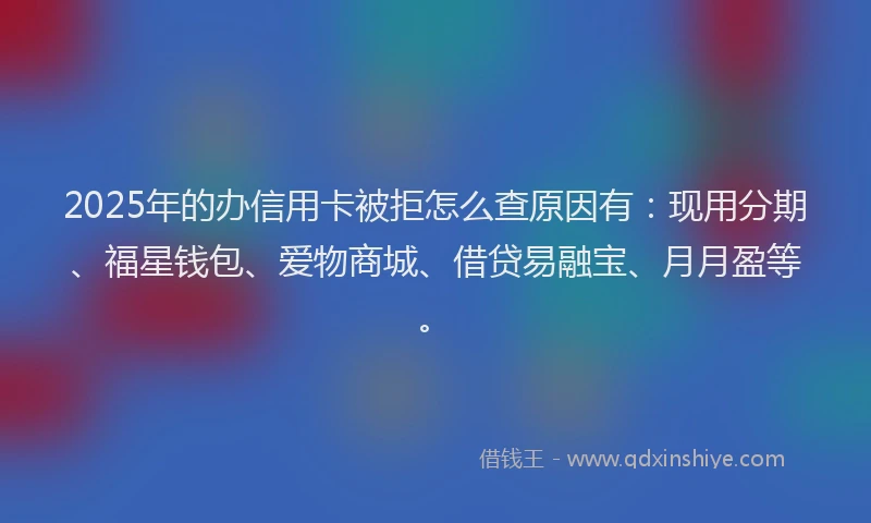 2025年的办信用卡被拒怎么查原因有：现用分期、福星钱包、爱物商城、借贷易融宝、月月盈等。