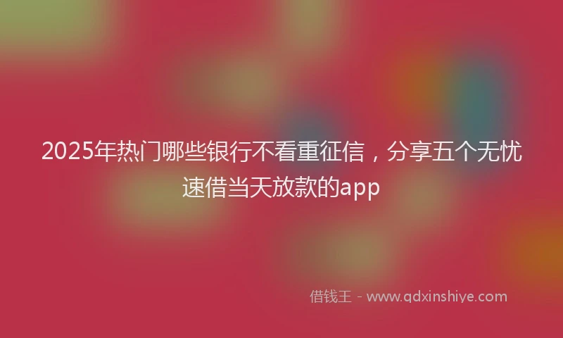 2025年热门哪些银行不看重征信，分享五个无忧速借当天放款的app