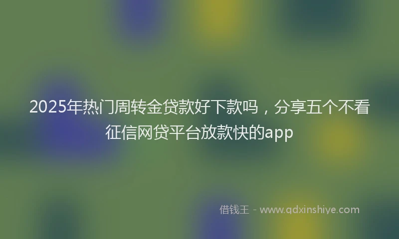 2025年热门周转金贷款好下款吗，分享五个不看征信网贷平台放款快的app