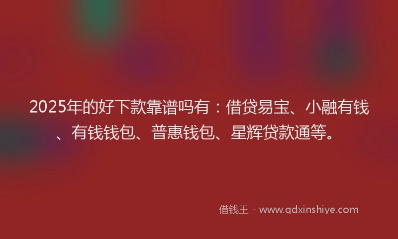 2025年的好下款靠谱吗有：借贷易宝、小融有钱、有钱钱包、普惠钱包、星辉贷款通等。
