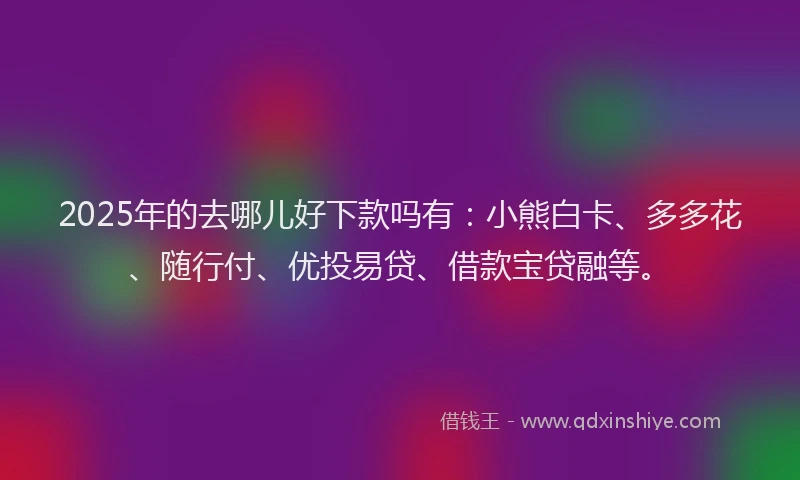 2025年的去哪儿好下款吗有：小熊白卡、多多花、随行付、优投易贷、借款宝贷融等。