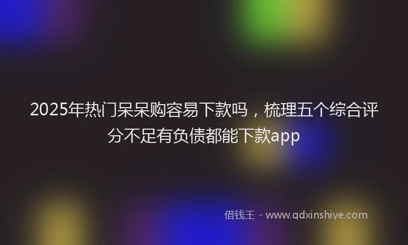 2025年热门呆呆购容易下款吗，梳理五个综合评分不足有负债都能下款app