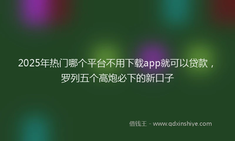 2025年热门哪个平台不用下载app就可以贷款，罗列五个高炮必下的新口子