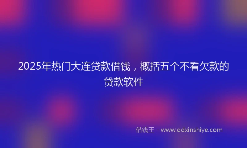 2025年热门大连贷款借钱，概括五个不看欠款的贷款软件