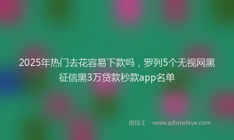 2025年热门去花容易下款吗，罗列5个无视网黑征信黑3万贷款秒款app名单